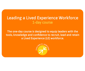 Leading a Lived Experience Workforce - 1 day course - This one-day course is designed to equip leaders with the tools, knowledge and confidence to recruit, lead and retain a Lived Experience workforce. Click here to learn more.