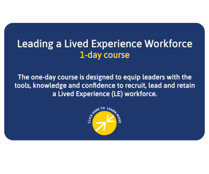 Leading a Lived Experience Workforce - 1 day course - This one-day course is designed to equip leaders with the tools, knowledge and confidence to recruit, lead and retain a Lived Experience workforce. Click here to learn more.